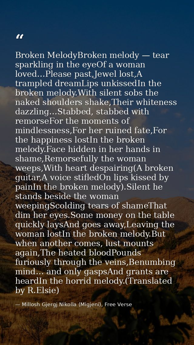 Broken MelodyBroken melody — tear sparkling in the eyeOf a woman loved…Please past,Jewel lost,A trampled dreamLips unkis — Millosh Gjergj Nikolla (Migjeni), Free Verse