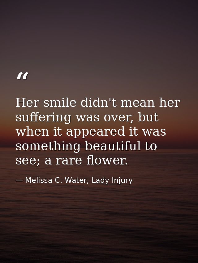 Her smile didn't mean her suffering was over, but when it appeared it was something beautiful to see; a rare flower. — Melissa C. Water, Lady Injury