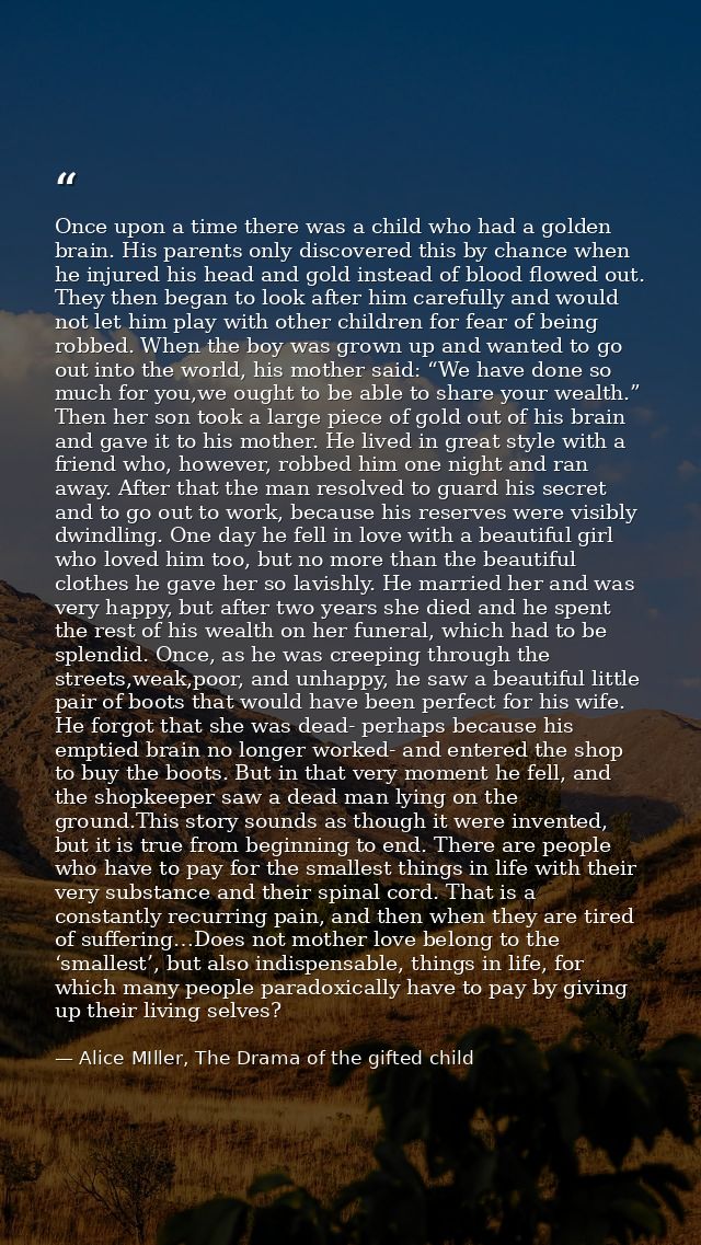 Once upon a time there was a child who had a golden brain. His parents only discovered this by chance when he injured hi — Alice MIller, The Drama of the gifted child