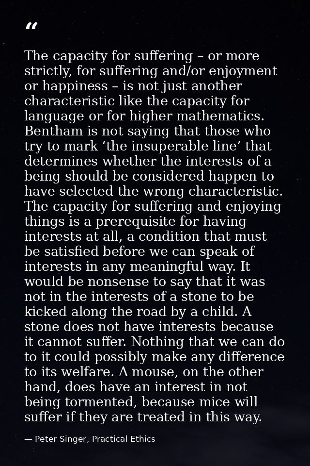 The capacity for suffering – or more strictly, for suffering and/or enjoyment or happiness – is not just another charact — Peter Singer, Practical Ethics