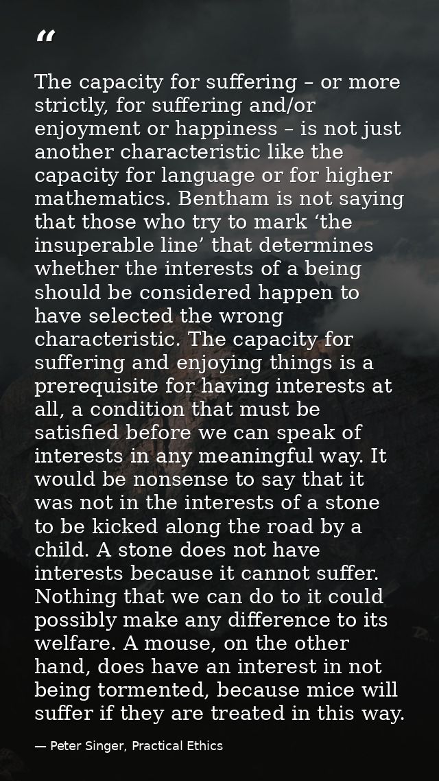 The capacity for suffering – or more strictly, for suffering and/or enjoyment or happiness – is not just another charact — Peter Singer, Practical Ethics