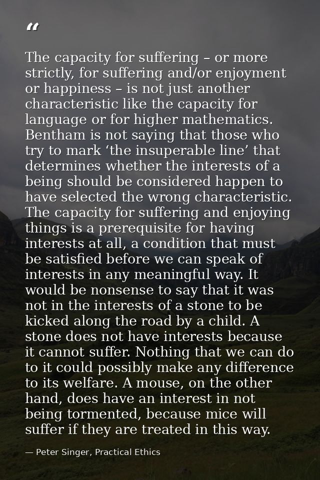 The capacity for suffering – or more strictly, for suffering and/or enjoyment or happiness – is not just another charact — Peter Singer, Practical Ethics