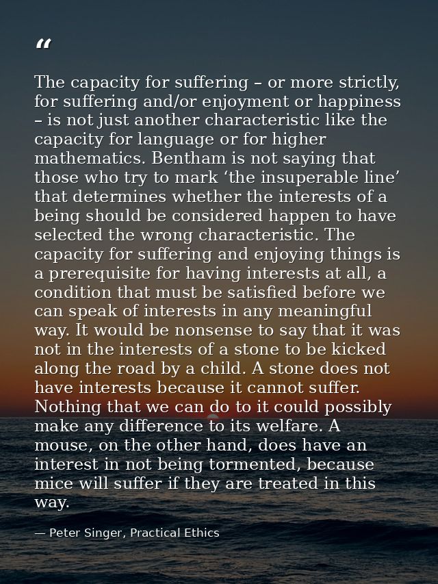 The capacity for suffering – or more strictly, for suffering and/or enjoyment or happiness – is not just another charact — Peter Singer, Practical Ethics