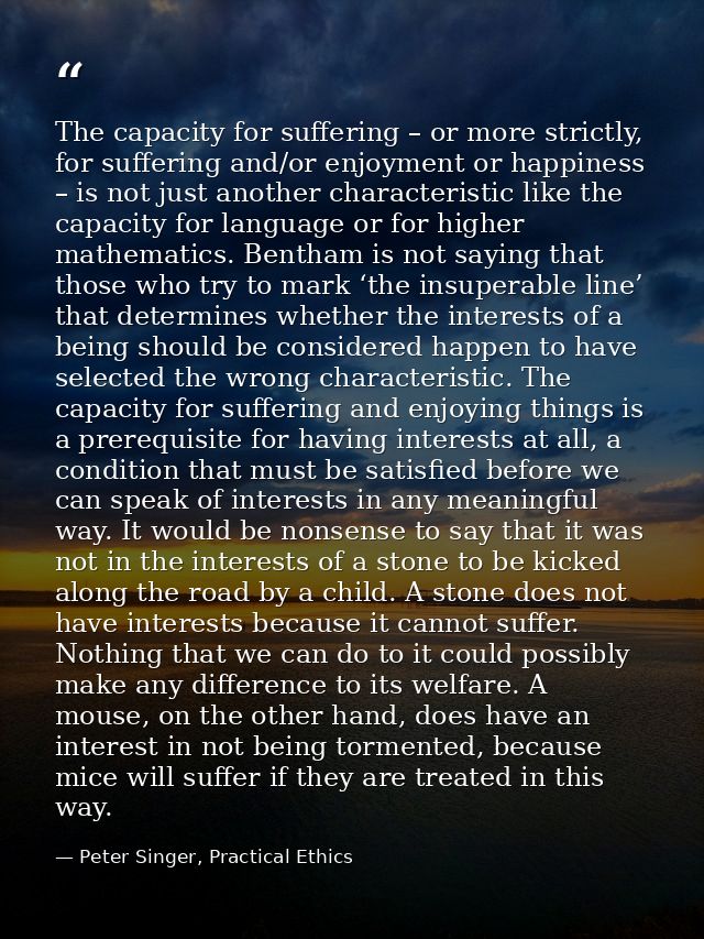 The capacity for suffering – or more strictly, for suffering and/or enjoyment or happiness – is not just another charact — Peter Singer, Practical Ethics