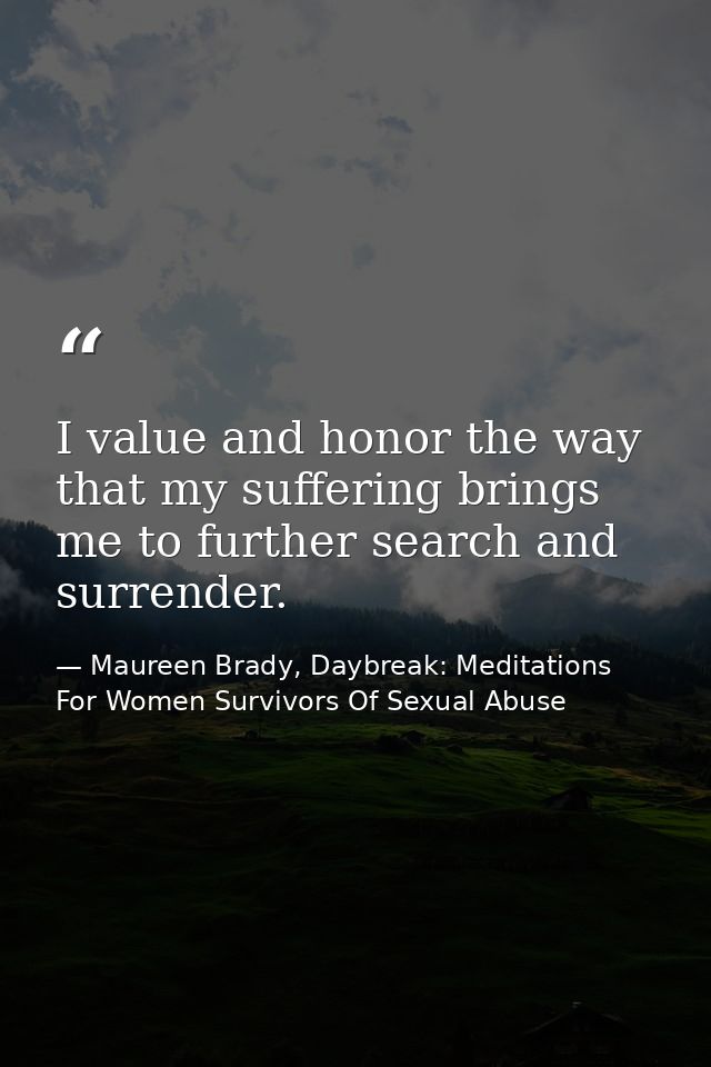 I value and honor the way that my suffering brings me to further search and surrender. — Maureen Brady, Daybreak: Meditations For Women Survivors Of Sexual Abuse