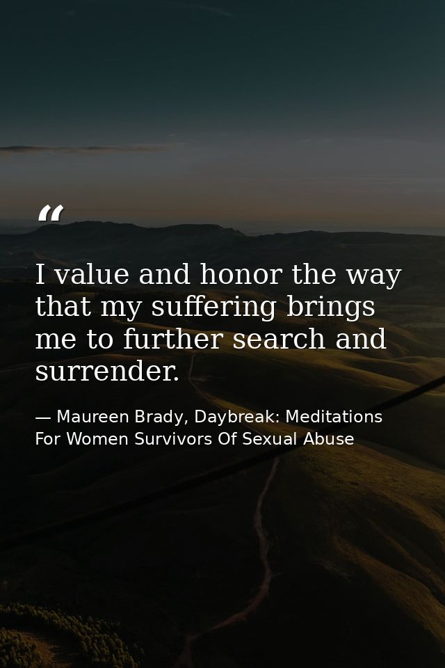 I value and honor the way that my suffering brings me to further search and surrender. — Maureen Brady, Daybreak: Meditations For Women Survivors Of Sexual Abuse