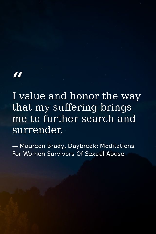 I value and honor the way that my suffering brings me to further search and surrender. — Maureen Brady, Daybreak: Meditations For Women Survivors Of Sexual Abuse