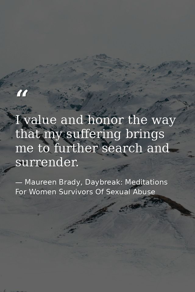 I value and honor the way that my suffering brings me to further search and surrender. — Maureen Brady, Daybreak: Meditations For Women Survivors Of Sexual Abuse