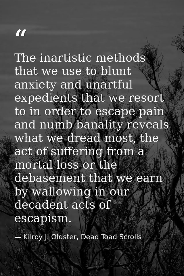 The inartistic methods that we use to blunt anxiety and unartful expedients that we resort to in order to escape pain an — Kilroy J. Oldster, Dead Toad Scrolls