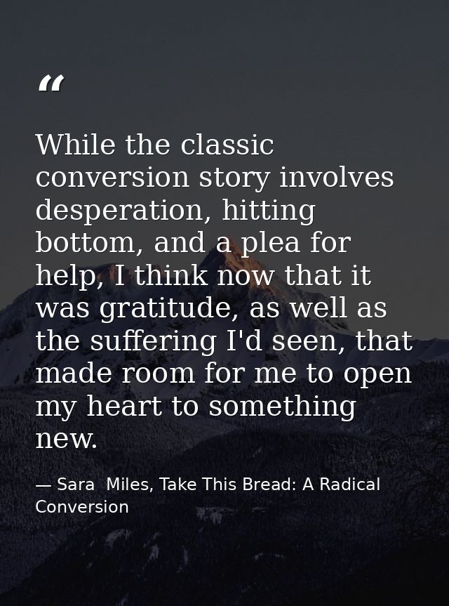 While the classic conversion story involves desperation, hitting bottom, and a plea for help, I think now that it was gr — Sara  Miles, Take This Bread: A Radical Conversion