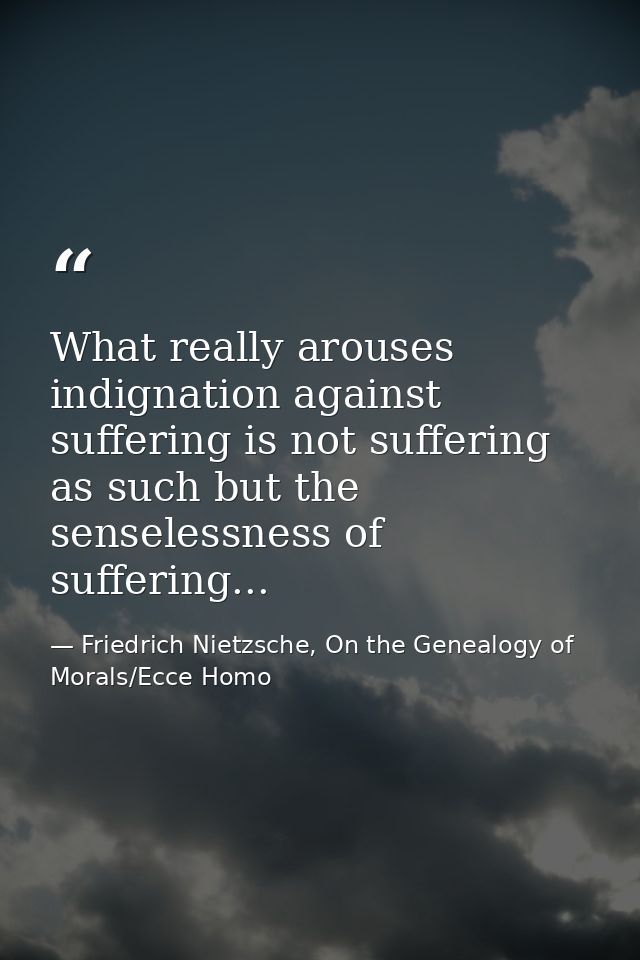 What really arouses indignation against suffering is not suffering as such but the senselessness of suffering... — Friedrich Nietzsche, On the Genealogy of Morals/Ecce Homo