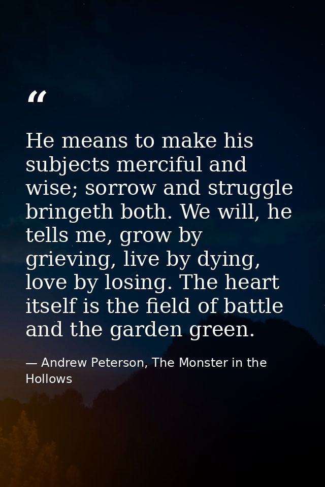 He means to make his subjects merciful and wise; sorrow and struggle bringeth both. We will, he tells me, grow by grievi — Andrew Peterson, The Monster in the Hollows
