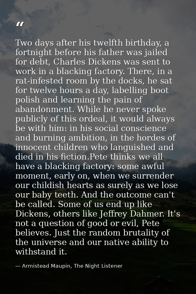 Two days after his twelfth birthday, a fortnight before his father was jailed for debt, Charles Dickens was sent to work — Armistead Maupin, The Night Listener