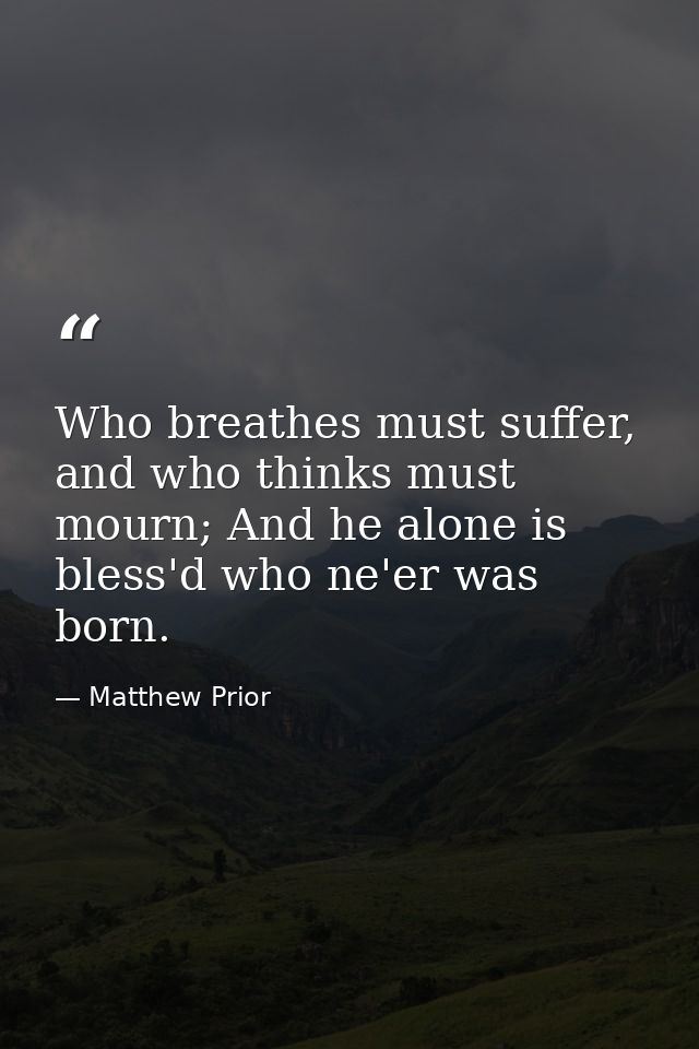 Who breathes must suffer, and who thinks must mourn; And he alone is bless'd who ne'er was born. — Matthew Prior