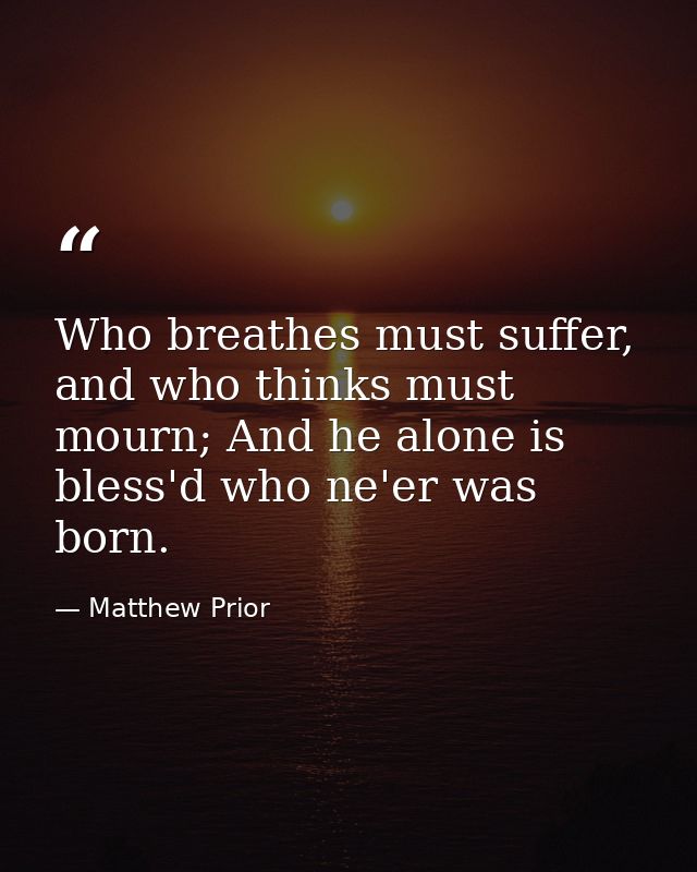 Who breathes must suffer, and who thinks must mourn; And he alone is bless'd who ne'er was born. — Matthew Prior