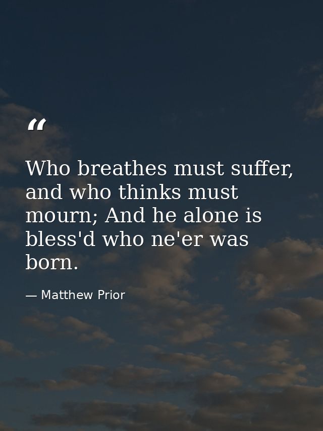 Who breathes must suffer, and who thinks must mourn; And he alone is bless'd who ne'er was born. — Matthew Prior
