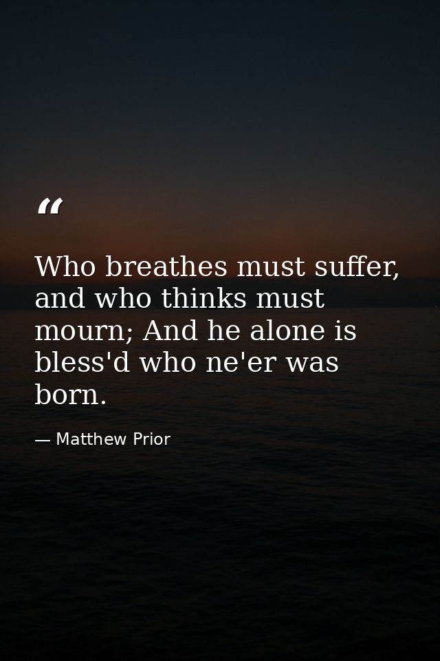 Who breathes must suffer, and who thinks must mourn; And he alone is bless'd who ne'er was born. — Matthew Prior
