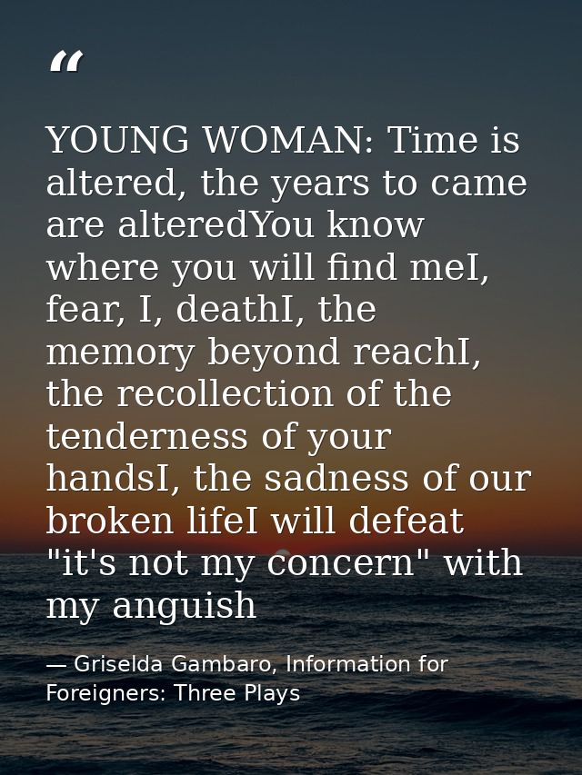 YOUNG WOMAN: Time is altered, the years to came are alteredYou know where you will find meI, fear, I, deathI, the memory — Griselda Gambaro, Information for Foreigners: Three Plays
