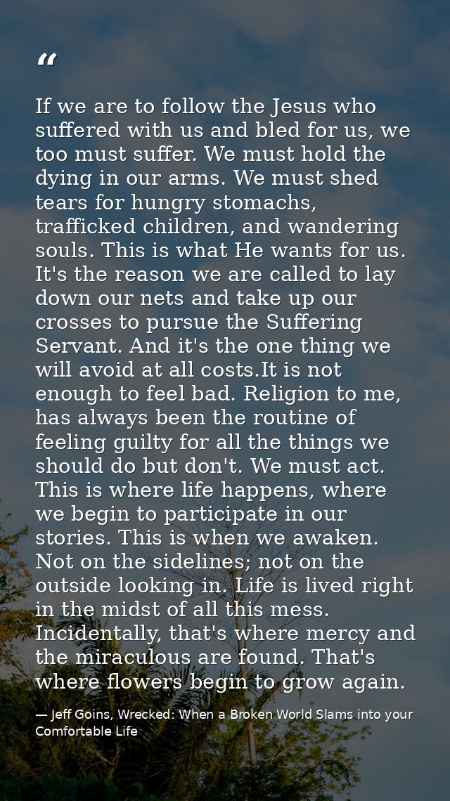 If we are to follow the Jesus who suffered with us and bled for us, we too must suffer. We must hold the dying in our ar — Jeff Goins, Wrecked: When a Broken World Slams into your Comfortable Life