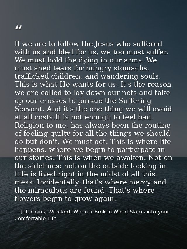 If we are to follow the Jesus who suffered with us and bled for us, we too must suffer. We must hold the dying in our ar — Jeff Goins, Wrecked: When a Broken World Slams into your Comfortable Life