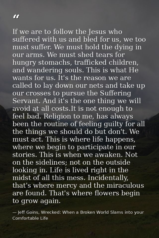 If we are to follow the Jesus who suffered with us and bled for us, we too must suffer. We must hold the dying in our ar — Jeff Goins, Wrecked: When a Broken World Slams into your Comfortable Life
