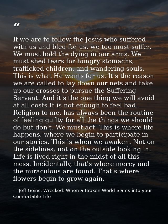 If we are to follow the Jesus who suffered with us and bled for us, we too must suffer. We must hold the dying in our ar — Jeff Goins, Wrecked: When a Broken World Slams into your Comfortable Life