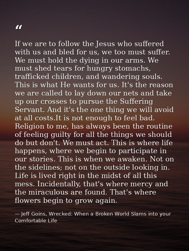 If we are to follow the Jesus who suffered with us and bled for us, we too must suffer. We must hold the dying in our ar — Jeff Goins, Wrecked: When a Broken World Slams into your Comfortable Life