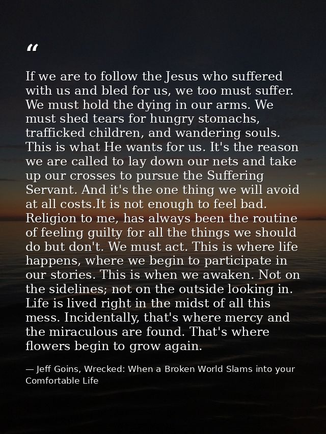 If we are to follow the Jesus who suffered with us and bled for us, we too must suffer. We must hold the dying in our ar — Jeff Goins, Wrecked: When a Broken World Slams into your Comfortable Life