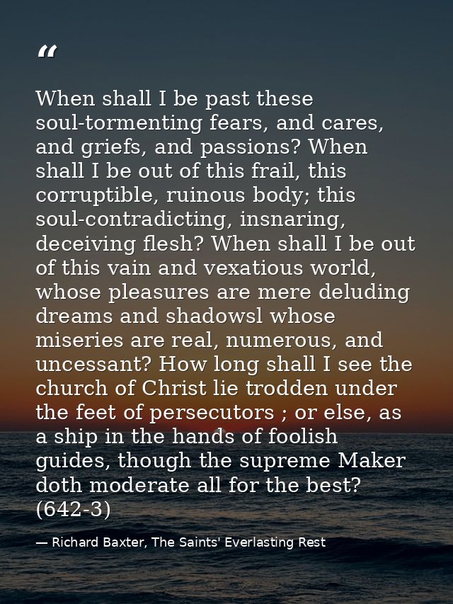 When shall I be past these soul-tormenting fears, and cares, and griefs, and passions? When shall I be out of this frail — Richard Baxter, The Saints' Everlasting Rest