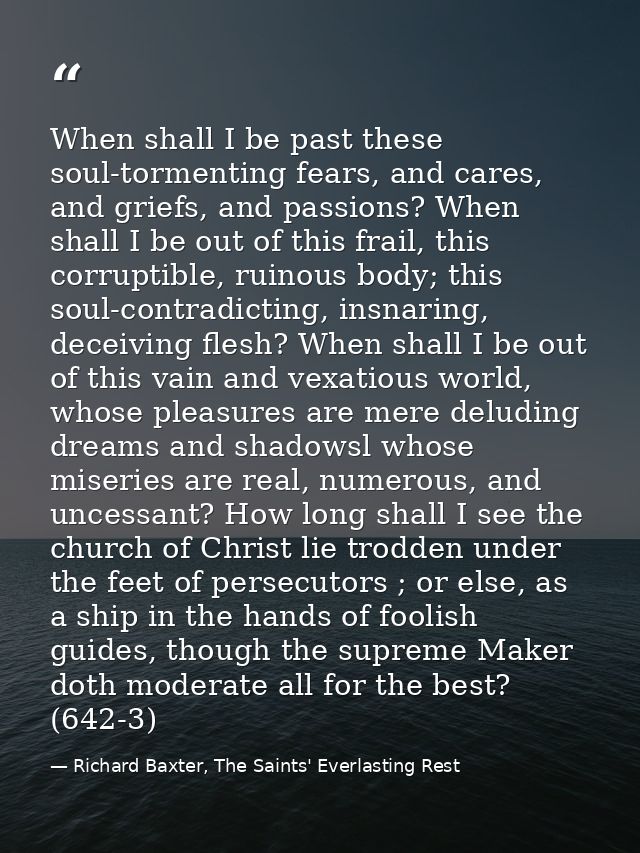 When shall I be past these soul-tormenting fears, and cares, and griefs, and passions? When shall I be out of this frail — Richard Baxter, The Saints' Everlasting Rest