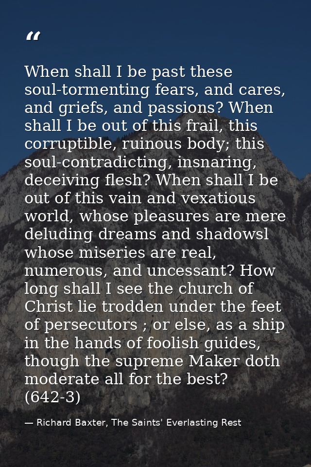When shall I be past these soul-tormenting fears, and cares, and griefs, and passions? When shall I be out of this frail — Richard Baxter, The Saints' Everlasting Rest