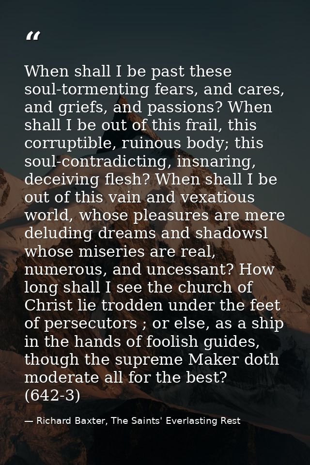 When shall I be past these soul-tormenting fears, and cares, and griefs, and passions? When shall I be out of this frail — Richard Baxter, The Saints' Everlasting Rest