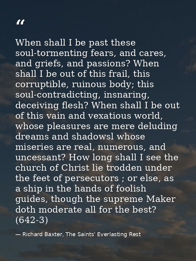 When shall I be past these soul-tormenting fears, and cares, and griefs, and passions? When shall I be out of this frail — Richard Baxter, The Saints' Everlasting Rest