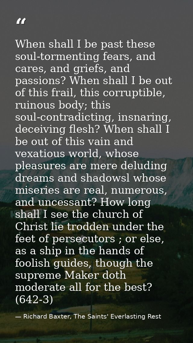 When shall I be past these soul-tormenting fears, and cares, and griefs, and passions? When shall I be out of this frail — Richard Baxter, The Saints' Everlasting Rest
