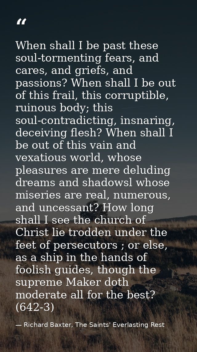 When shall I be past these soul-tormenting fears, and cares, and griefs, and passions? When shall I be out of this frail — Richard Baxter, The Saints' Everlasting Rest