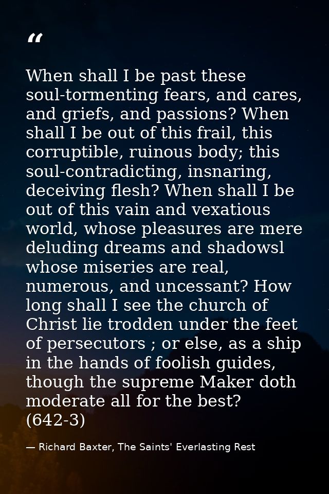 When shall I be past these soul-tormenting fears, and cares, and griefs, and passions? When shall I be out of this frail — Richard Baxter, The Saints' Everlasting Rest