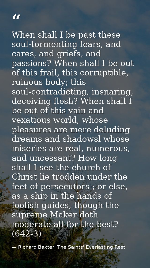 When shall I be past these soul-tormenting fears, and cares, and griefs, and passions? When shall I be out of this frail — Richard Baxter, The Saints' Everlasting Rest