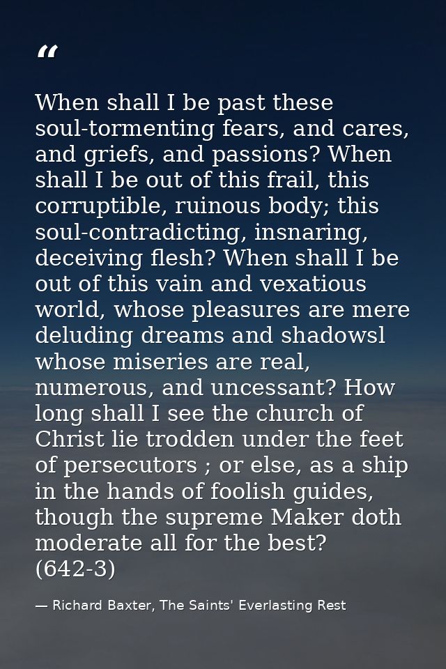 When shall I be past these soul-tormenting fears, and cares, and griefs, and passions? When shall I be out of this frail — Richard Baxter, The Saints' Everlasting Rest