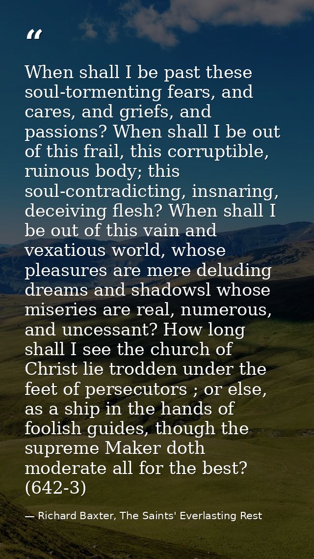 When shall I be past these soul-tormenting fears, and cares, and griefs, and passions? When shall I be out of this frail — Richard Baxter, The Saints' Everlasting Rest