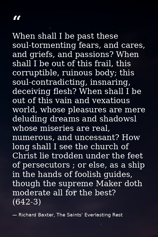 When shall I be past these soul-tormenting fears, and cares, and griefs, and passions? When shall I be out of this frail — Richard Baxter, The Saints' Everlasting Rest