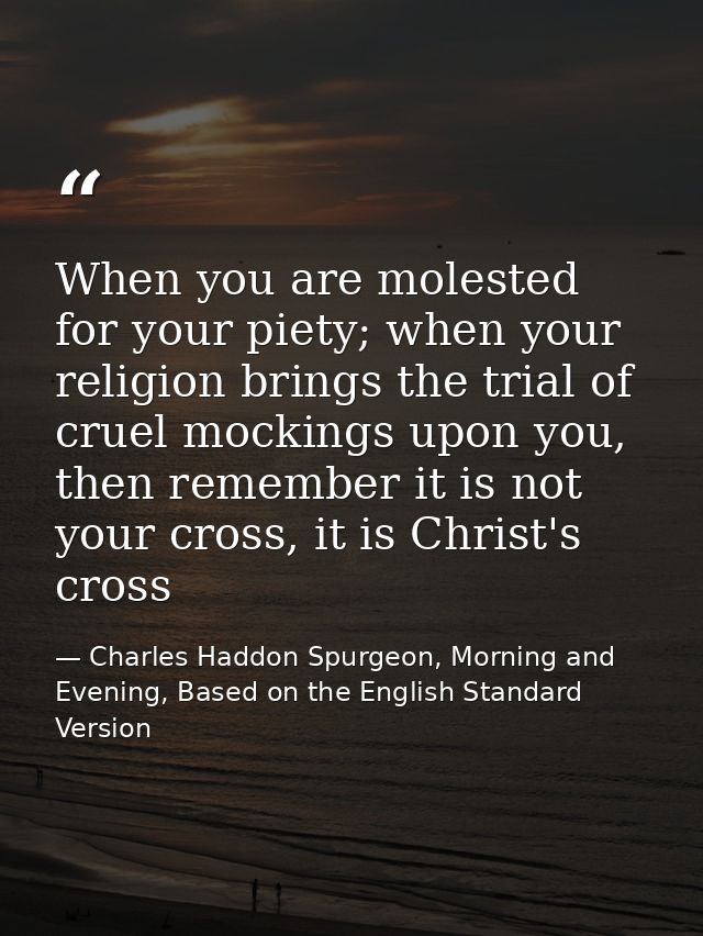 When you are molested for your piety; when your religion brings the trial of cruel mockings upon you, then remember it i — Charles Haddon Spurgeon, Morning and Evening, Based on the English Standard Version