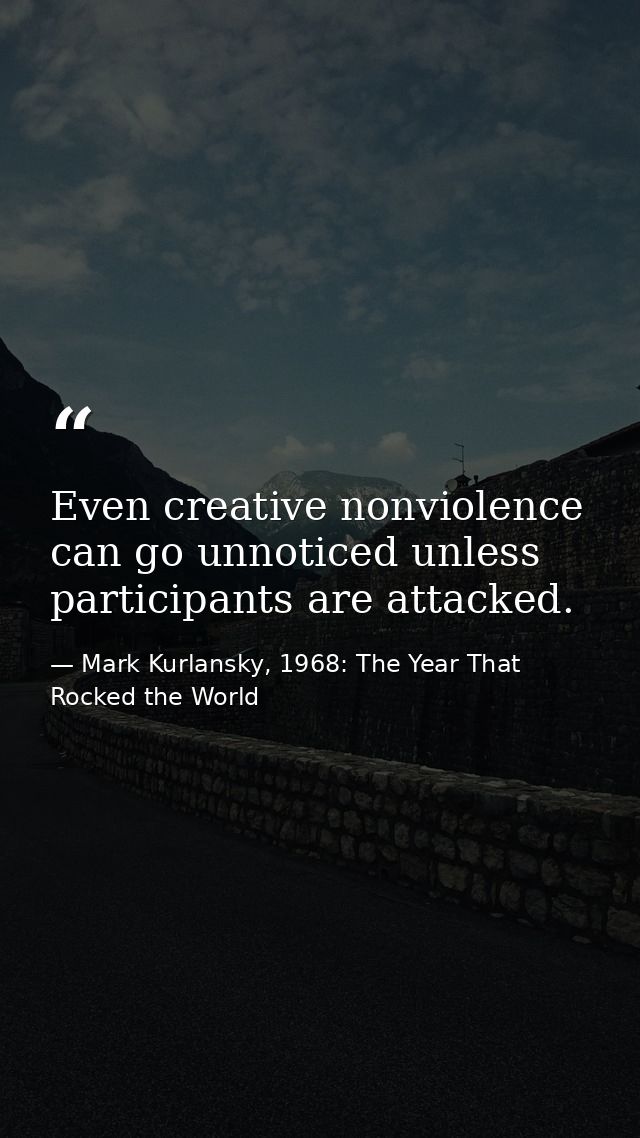 Even creative nonviolence can go unnoticed unless participants are attacked. — Mark Kurlansky, 1968: The Year That Rocked the World