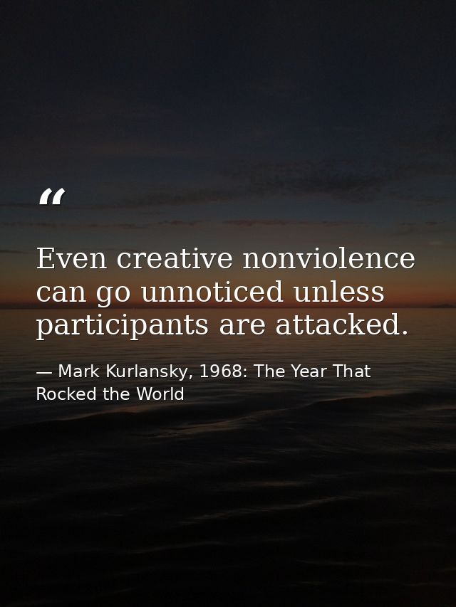 Even creative nonviolence can go unnoticed unless participants are attacked. — Mark Kurlansky, 1968: The Year That Rocked the World