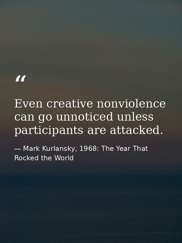 Even creative nonviolence can go unnoticed unless participants are attacked. — Mark Kurlansky, 1968: The Year That Rocked the World