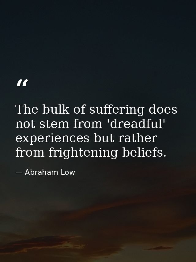 The bulk of suffering does not stem from 'dreadful' experiences but rather from frightening beliefs. — Abraham Low