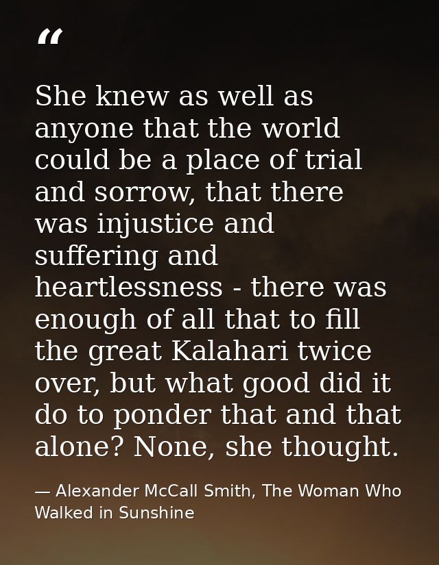 She knew as well as anyone that the world could be a place of trial and sorrow, that there was injustice and suffering a — Alexander McCall Smith, The Woman Who Walked in Sunshine