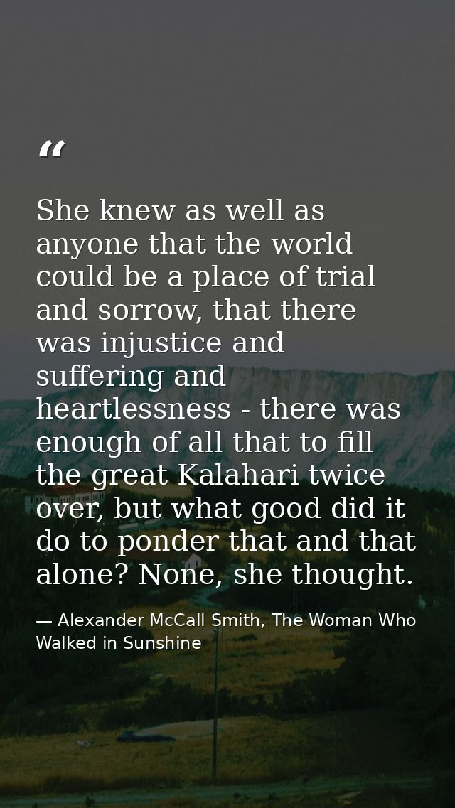 She knew as well as anyone that the world could be a place of trial and sorrow, that there was injustice and suffering a — Alexander McCall Smith, The Woman Who Walked in Sunshine