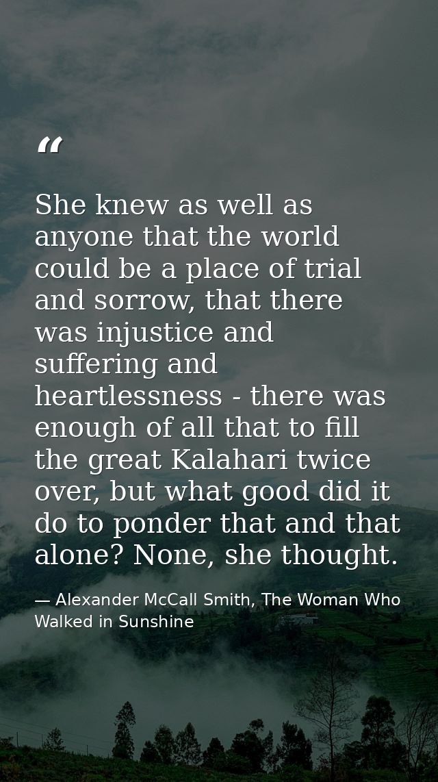 She knew as well as anyone that the world could be a place of trial and sorrow, that there was injustice and suffering a — Alexander McCall Smith, The Woman Who Walked in Sunshine
