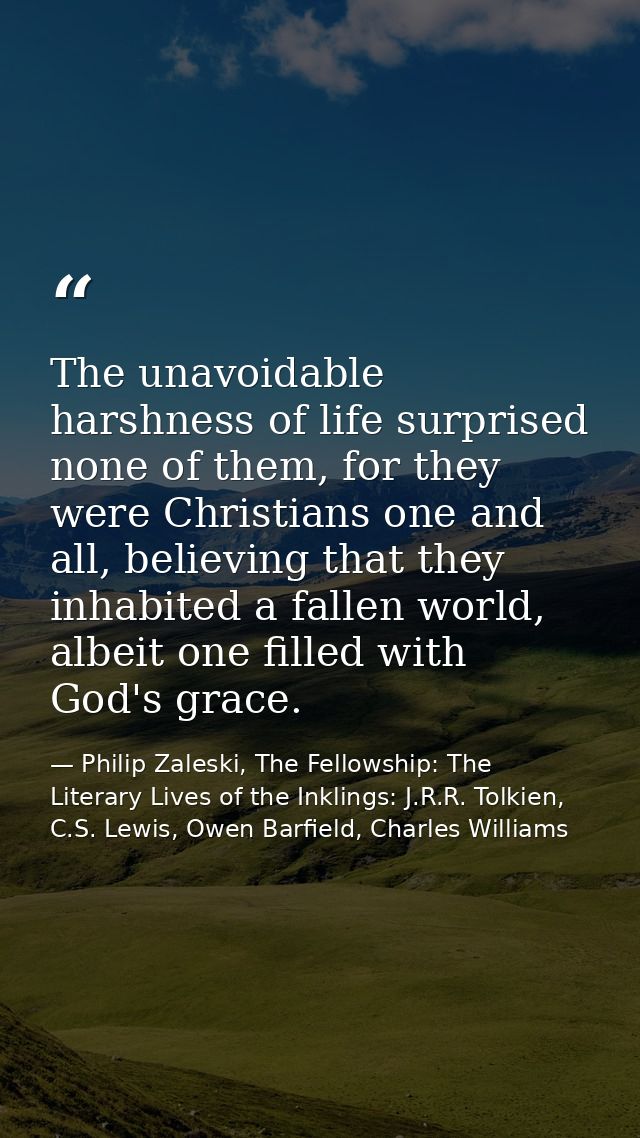 The unavoidable harshness of life surprised none of them, for they were Christians one and all, believing that they inha — Philip Zaleski, The Fellowship: The Literary Lives of the Inklings: J.R.R. Tolkien, C.S. Lewis, Owen Barfield, Charles Williams