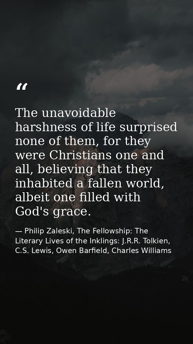 The unavoidable harshness of life surprised none of them, for they were Christians one and all, believing that they inha — Philip Zaleski, The Fellowship: The Literary Lives of the Inklings: J.R.R. Tolkien, C.S. Lewis, Owen Barfield, Charles Williams